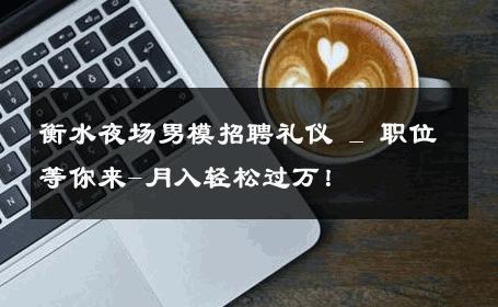 衡水夜场男模招聘礼仪 _ 职位等你来-月入轻松过万！ 