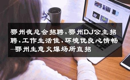 鄂州夜总会招聘,鄂州DJ公主招聘,工作生活佳,环境优良心情畅-鄂州生意火爆场所直招