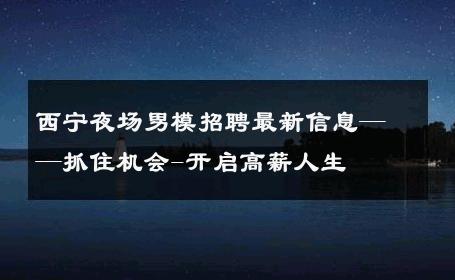 西宁夜场男模招聘最新信息——抓住机会-开启高薪人生 