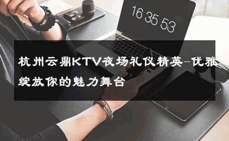 杭州云鼎KTV夜场礼仪精英-优雅绽放你的魅力舞台 