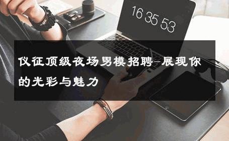 仪征顶级夜场男模招聘-展现你的光彩与魅力 