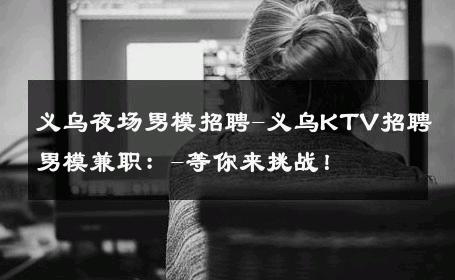 义乌夜场男模招聘-义乌KTV招聘男模兼职：-等你来挑战！ 