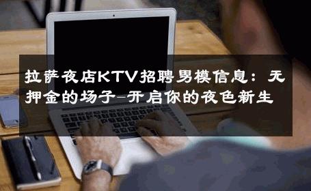 拉萨夜店KTV招聘男模信息：无押金的场子-开启你的夜色新生 