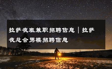 拉萨夜班兼职招聘信息｜拉萨夜总会男模招聘信息 