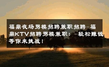 福鼎夜场男模招聘兼职招聘-福鼎KTV招聘男模兼职：-轻松赚钱等你来挑战！ 