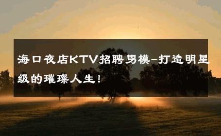 海口夜店KTV招聘男模-打造明星级的璀璨人生！ 