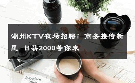 湖州KTV夜场招聘！商务接待新星-日薪2000等你来 