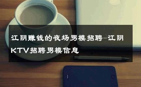 江阴赚钱的夜场男模招聘-江阴KTV招聘男模信息 