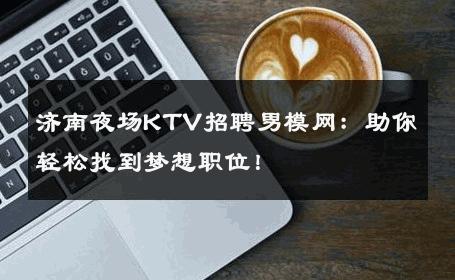 济南夜场KTV招聘男模网：助你轻松找到梦想职位！ 