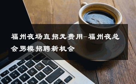 福州夜场直招无费用-福州夜总会男模招聘新机会 