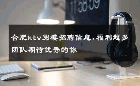 合肥ktv男模招聘信息,福利超多团队期待优秀的你 
