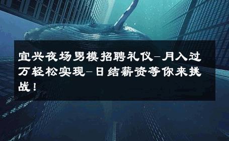 宜兴夜场男模招聘礼仪-月入过万轻松实现-日结薪资等你来挑战！ 