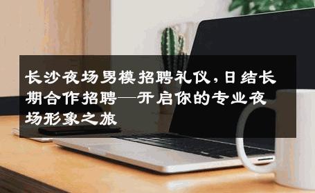 长沙夜场男模招聘礼仪,日结长期合作招聘—开启你的专业夜场形象之旅 