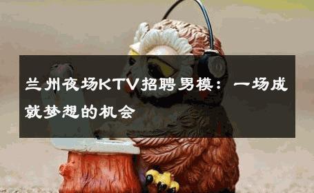 兰州夜场KTV招聘男模：一场成就梦想的机会 