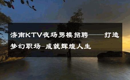 济南KTV夜场男模招聘——打造梦幻职场-成就辉煌人生 
