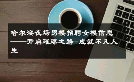 哈尔滨夜场男模招聘女模信息——开启璀璨之路-成就不凡人生 