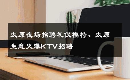 太原夜场招聘礼仪模特，太原生意火爆KTV招聘
