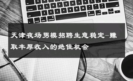 天津夜场男模招聘生意稳定-赚取丰厚收入的绝佳机会 