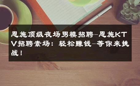 恩施顶级夜场男模招聘-恩施KTV招聘素场：轻松赚钱-等你来挑战！ 