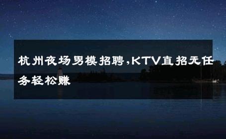杭州夜场男模招聘,KTV直招无任务轻松赚 