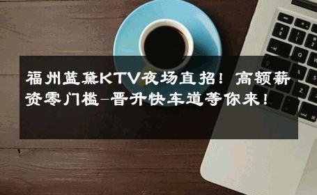 福州蓝黛KTV夜场直招！高额薪资零门槛-晋升快车道等你来！ 