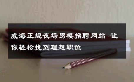 威海正规夜场男模招聘网站-让你轻松找到理想职位 