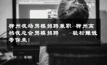 柳州夜场男模招聘兼职-柳州高档夜总会男模招聘 _ -轻松赚钱等你来！ 