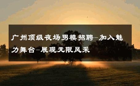 广州顶级夜场男模招聘-加入魅力舞台-展现无限风采 