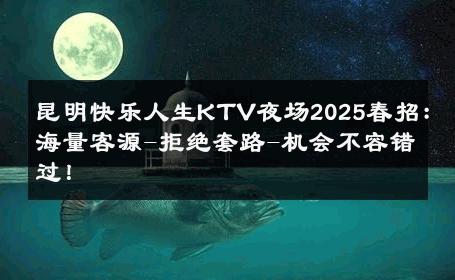 昆明快乐人生KTV夜场2025春招：海量客源-拒绝套路-机会不容错过！ 