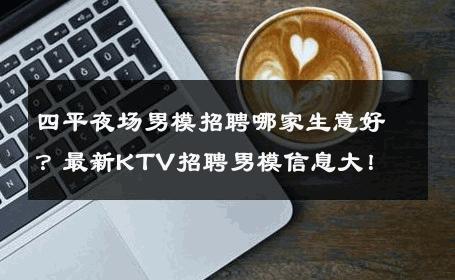 四平夜场男模招聘哪家生意好？最新KTV招聘男模信息大！ 