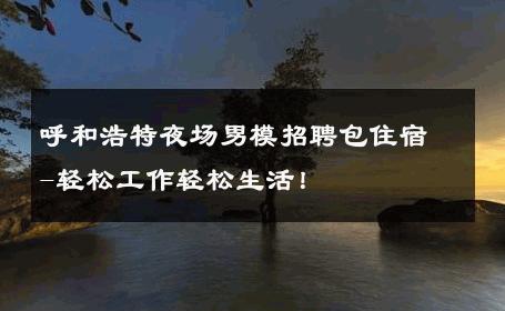 呼和浩特夜场男模招聘包住宿-轻松工作轻松生活！ 