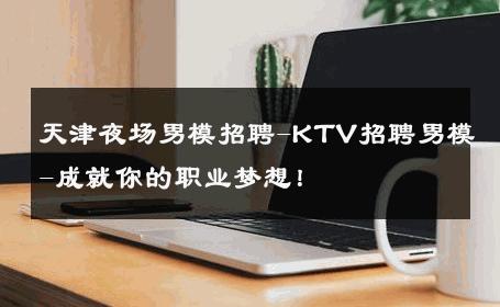 天津夜场男模招聘-KTV招聘男模-成就你的职业梦想！ 