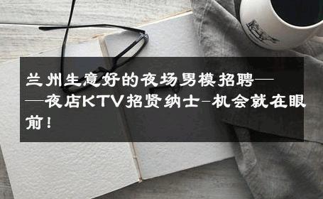 兰州生意好的夜场男模招聘——夜店KTV招贤纳士-机会就在眼前！ 