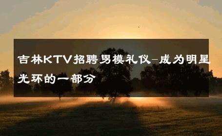 吉林KTV招聘男模礼仪-成为明星光环的一部分 