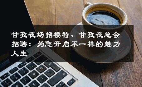 甘孜夜场招模特，甘孜夜总会招聘：为您开启不一样的魅力人生
