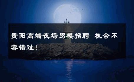 贵阳高端夜场男模招聘-机会不容错过！ 