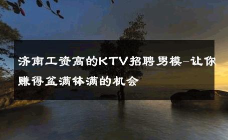 济南工资高的KTV招聘男模-让你赚得盆满钵满的机会 