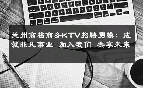 兰州高档商务KTV招聘男模：成就非凡事业-加入我们-共享未来 