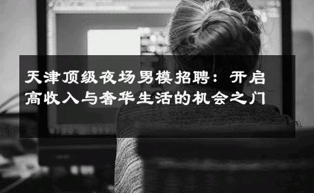 天津顶级夜场男模招聘：开启高收入与奢华生活的机会之门 