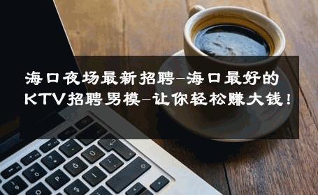 海口夜场最新招聘-海口最好的KTV招聘男模-让你轻松赚大钱！ 