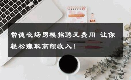 常德夜场男模招聘无费用-让你轻松赚取高额收入！ 