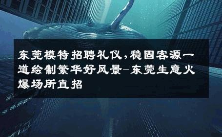 东莞模特招聘礼仪,稳固客源一道绘制繁华好风景-东莞生意火爆场所直招
