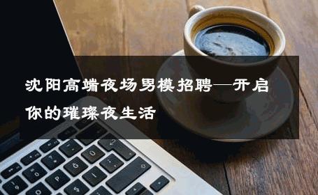 沈阳高端夜场男模招聘—开启你的璀璨夜生活 
