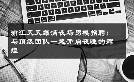 浦江天天爆满夜场男模招聘：与顶级团队一起开启夜晚的辉煌 