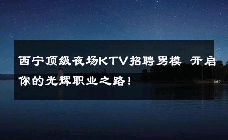 西宁顶级夜场KTV招聘男模-开启你的光辉职业之路！ 