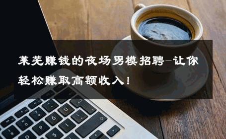 莱芜赚钱的夜场男模招聘-让你轻松赚取高额收入！ 