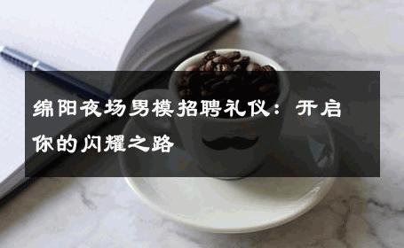 绵阳夜场男模招聘礼仪：开启你的闪耀之路 