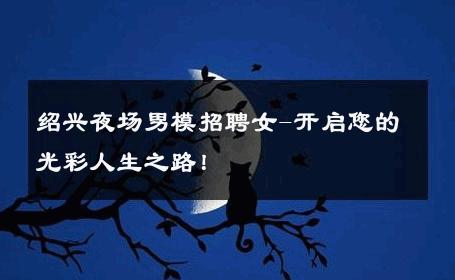 绍兴夜场男模招聘女-开启您的光彩人生之路！ 
