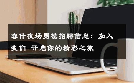 喀什夜场男模招聘信息：加入我们-开启你的精彩之旅 