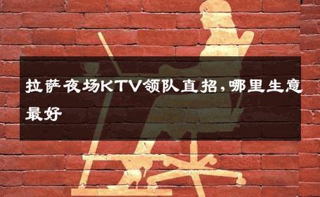 拉萨夜场KTV领队直招,哪里生意最好 